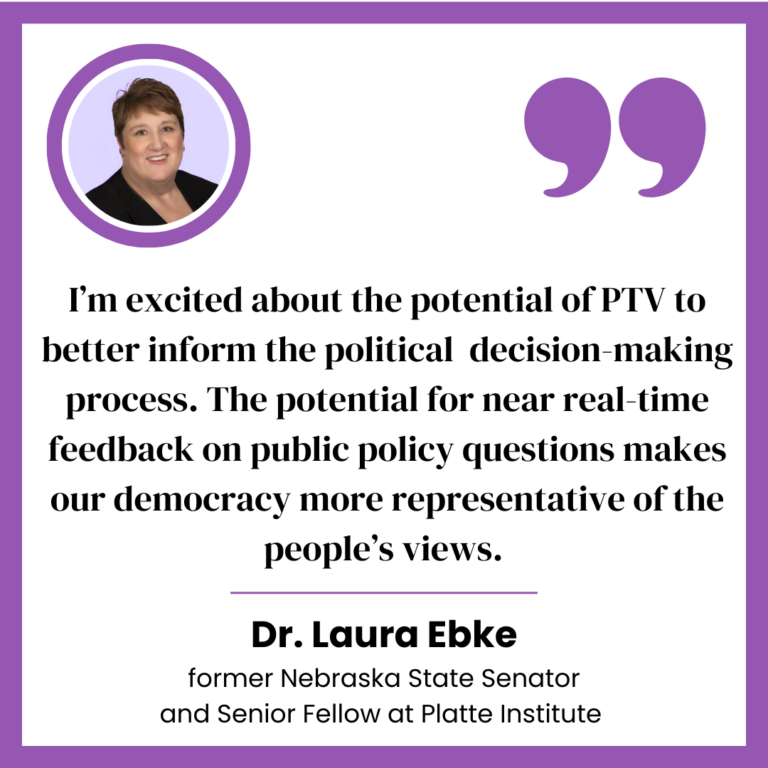 A testimonial graphic featuring Dr. Laura Ebke, former Nebraska State Senator and Senior Fellow at Platte Institute. A purple quotation mark symbol appears at the top, followed by her quote: 'I am excited about the potential of PTV to inform the political decision-making process. The potential for near real-time feedback on public policy questions makes our democracy more representative of people’s views.' Her name and title are written below the quote.